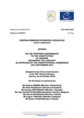This document will not be distributed at the meeting. Please bring this copy.
www.venice.coe.int
Strasbourg, 26 October 2015
Opinion no. 803/2015
CDL-AD(2015)027
Or. Engl.
EUROPEAN COMMISSION FOR DEMOCRACY THROUGH LAW
(VENICE COMMISSION)
OPINION
ON THE PROPOSED AMENDMENTS
TO THE CONSTITUTION
OF UKRAINE
REGARDING THE JUDICIARY
AS APPROVED BY THE CONSTITUTIONAL COMMISSION
ON 4 SEPTEMBER 2015
Adopted by the Venice Commission
at its 104th
Plenary Session
(Venice, 23-24 October 2015)
On the basis of comments by
Ms Regina KIENER (Member, Switzerland)
Mr Peter PACZOLAY (Honorary President)
Mr George PAPUASHVILI (Member, Georgia)
Mr Jean-Claude SCHOLSEM (Substitute member, Belgium)
Ms Hanna SUCHOCKA (Member, Poland)
Mr Evgeni TANCHEV (Member, Bulgaria)
Mr Kaarlo TUORI (Member, Finland)
 