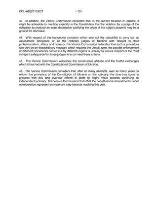 CDL-AD(2015)027 - 10 -
43. In addition, the Venice Commission considers that, in the current situation in Ukraine, it
might be advisable to mention explicitly in the Constitution that the violation by a judge of the
obligation to produce an asset declaration justifying the origin of the judge’s property may be a
ground for dismissal.
44. With respect of the transitional provision which sets out the possibility to carry out an
assessment procedure of all the ordinary judges of Ukraine with respect to their
professionalism, ethics and honesty, the Venice Commission reiterates that such a procedure
can only be an extraordinary measure which requires the utmost care: the parallel enforcement
of different procedures carried out by different organs is unlikely to ensure respect of the most
stringent safeguards for those judges who do meet these criteria.
45. The Venice Commission welcomes the constructive attitude and the fruitful exchanges
which it has had with the Constitutional Commission of Ukraine.
46. The Venice Commission considers that, after so many attempts, over so many years, to
reform the provisions of the Constitution of Ukraine on the judiciary, the time has come to
proceed with this long overdue reform in order to finally move towards achieving an
independent judiciary. The Venice Commission finds that the constitutional amendments under
consideration represent an important step towards reaching this goal.
 