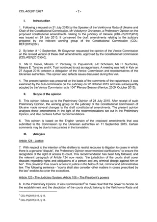CDL-AD(2015)027 - 2 -
I. Introduction
1. Following a request on 21 July 2015 by the Speaker of the Verkhovna Rada of Ukraine and
Chair of the Constitutional Commission, Mr Volodymyr Groysman, a Preliminary Opinion on the
proposed constitutional amendments relating to the judiciary of Ukraine (CDL-PI(2015)016)
was issued on 24 July 2015. It concerned the draft amendments relating to the judiciary
prepared by the relevant working group of the Constitutional Commission (CDL-
REF(2015)024).
2. By letter of 10 September, Mr Groysman requested the opinion of the Venice Commission
on the revised version of these draft amendments, approved by the Constitutional Commission
(CDL-REF(2015)040).
3. Ms R. Kiener, Messrs. P. Paczolay, G. Papuashvili, J-C Scholsem, Ms H. Suchocka,
Messrs E. Tanchev and K. Tuori continued to act as rapporteurs. A meeting was held in Kyiv on
27 August 2015 between a delegation of the Venice Commission and representatives of the
Ukrainian authorities. This opinion also reflects issues discussed during this visit.
4. The present opinion was prepared on the basis of the comments of the rapporteurs; it was
examined by the Sub-commission on the Judiciary on 22 October 2015 and was subsequently
adopted by the Venice Commission at is 104th
Plenary Session (Venice, 23-24 October 2015).
II. Scope of the opinion
5. This opinion follows up to the Preliminary Opinion of 24 July 2015. After receipt of such
Preliminary Opinion, the working group on the judiciary of the Constitutional Commission of
Ukraine made several changes to the draft constitutional amendments. The present opinion
analyses these amendments in the light of the recommendations set out in the Preliminary
Opinion, and also contains further recommendations.
6. This opinion is based on the English version of the proposed amendments that was
submitted to the Commission by the Ukrainian authorities on 11 September 2015. Certain
comments may be due to inaccuracies in the translation.
III. Analysis
Article 124 - Justice
7. With respect to the intention of the drafters to restrict recourse to litigation to cases in which
there is a genuine “dispute”, the Preliminary Opinion recommended clarifications1
to ensure the
recognition of the right of access to court. This recommendation has been fully followed, and
the relevant paragraph of Article 124 now reads: “the jurisdiction of the courts shall cover
disputes regarding rights and obligations of a person and any criminal charge against him or
her”. This provision thus covers access to justice in the fields of civil, criminal and administrative
law. The following sentence - “courts shall also consider other matters in cases prescribed by
the law” enables to cover the exceptions.
Article 125 - The Judiciary System; Article 106 – The President’s powers
8. In the Preliminary Opinion, it was recommended2
to make clear that the power to decide on
the establishment and the dissolution of the courts should belong to the Verkhovna Rada and
1
CDL-PI(2015)016, § 15.
2
CDL-PI(2015)016, § 18.
 