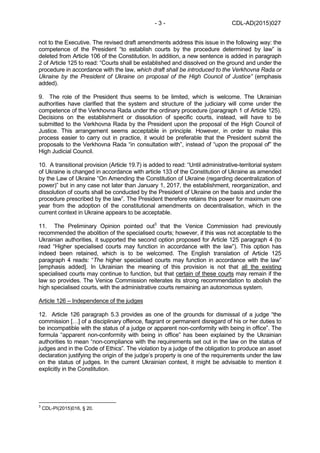 CDL-AD(2015)027- 3 -
not to the Executive. The revised draft amendments address this issue in the following way: the
competence of the President “to establish courts by the procedure determined by law” is
deleted from Article 106 of the Constitution. In addition, a new sentence is added in paragraph
2 of Article 125 to read: “Courts shall be established and dissolved on the ground and under the
procedure in accordance with the law, which draft shall be introduced to the Verkhovna Rada or
Ukraine by the President of Ukraine on proposal of the High Council of Justice” (emphasis
added).
9. The role of the President thus seems to be limited, which is welcome. The Ukrainian
authorities have clarified that the system and structure of the judiciary will come under the
competence of the Verkhovna Rada under the ordinary procedure (paragraph 1 of Article 125).
Decisions on the establishment or dissolution of specific courts, instead, will have to be
submitted to the Verkhovna Rada by the President upon the proposal of the High Council of
Justice. This arrangement seems acceptable in principle. However, in order to make this
process easier to carry out in practice, it would be preferable that the President submit the
proposals to the Verkhovna Rada “in consultation with”, instead of “upon the proposal of” the
High Judicial Council.
10. A transitional provision (Article 19.7) is added to read: “Until administrative-territorial system
of Ukraine is changed in accordance with article 133 of the Constitution of Ukraine as amended
by the Law of Ukraine “On Amending the Constitution of Ukraine (regarding decentralization of
power)” but in any case not later than January 1, 2017, the establishment, reorganization, and
dissolution of courts shall be conducted by the President of Ukraine on the basis and under the
procedure prescribed by the law”. The President therefore retains this power for maximum one
year from the adoption of the constitutional amendments on decentralisation, which in the
current context in Ukraine appears to be acceptable.
11. The Preliminary Opinion pointed out3
that the Venice Commission had previously
recommended the abolition of the specialised courts; however, if this was not acceptable to the
Ukrainian authorities, it supported the second option proposed for Article 125 paragraph 4 (to
read “Higher specialised courts may function in accordance with the law”). This option has
indeed been retained, which is to be welcomed. The English translation of Article 125
paragraph 4 reads: “The higher specialised courts may function in accordance with the law”
[emphasis added]. In Ukrainian the meaning of this provision is not that all the existing
specialised courts may continue to function, but that certain of these courts may remain if the
law so provides. The Venice Commission reiterates its strong recommendation to abolish the
high specialised courts, with the administrative courts remaining an autonomous system.
Article 126 – Independence of the judges
12. Article 126 paragraph 5.3 provides as one of the grounds for dismissal of a judge “the
commission […] of a disciplinary offence, flagrant or permanent disregard of his or her duties to
be incompatible with the status of a judge or apparent non-conformity with being in office”. The
formula “apparent non-conformity with being in office” has been explained by the Ukrainian
authorities to mean “non-compliance with the requirements set out in the law on the status of
judges and in the Code of Ethics”. The violation by a judge of the obligation to produce an asset
declaration justifying the origin of the judge’s property is one of the requirements under the law
on the status of judges. In the current Ukrainian context, it might be advisable to mention it
explicitly in the Constitution.
3
CDL-PI(2015)016, § 20.
 