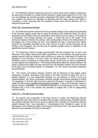 CDL-AD(2015)027 - 4 -
13. The Preliminary Opinion raised the issue of the choice made by the drafters to provide for
the automatic termination of a judge’s tenure following “a guilty verdict against him or her”, that
is to say following any criminal conviction, irrespective of its gravity. Article 126 paragraph 6.5
now qualifies this ground for dismissal by specifying that the guilty verdict must relate to
committing a crime. Assuming that this excludes at least minor criminal offences, this is a
welcome improvement.
Article 128 – Appointment of judges
14. The Preliminary Opinion welcomed4
the long awaited change in the system of appointment
of the Ukrainian judges: judges will no longer be elected by the Verkhovna Rada, but will be
appointed by the President upon the submission of the High Council of Justice, on the basis of
a competition. This change deserves full support. It marks the end of the power of the
Verkhovna Rada to influence the judiciary, which represented a threat to the independence of
the judges and of the judiciary as such. The President still has a ceremonial role: he/she
appoints the candidates submitted by the High Council of Justice, whose proposals will be
binding on the President. The law will have to regulate possible delays or deadlocks in the
appointment by the President.
15. The Preliminary Opinion strongly recommended5
that the President has no part in the
dismissal of the judges, arguing that “[a]fter appointment, any link between the judge and the
political organs should be severed; there should be no space for interventions by either the
legislative or the executive, not even if they are merely symbolic. In order to inspire the
confidence which is necessary in a democratic society, courts must not only be independent,
but also appear to be independent.”6
The revised amendments follow this recommendation: the
power to dismiss the judges has been removed from the President (Article 128) and conferred
to the High Council of Justice (Article 131 paragraph 1.4). The Venice Commission welcomes
this amendment.
16. The Venice Commission stresses however that all decisions on the judges’ career
(promotions, transfers, dismissals) must belong to the High Council of Justice and not to a
political institution, if a truly independent judiciary is to be achieved. In order to avoid any
misinterpretation, the Venice Commission therefore strongly recommends specifying in Article
131 paragraph 1.4 that the High Council of Justice has the power “to decide on dismissal of a
judge from office and on transfers and promotions of judges”. In the current Ukrainian context, it
seems, however, acceptable – as a transitional measure, for a limited period of time – that the
President play a role in the transfer and promotion of judges with a view to safeguarding
national security.
Article 131 – The High Council of Justice
17. As concerns the composition of the High Council of Justice, the Preliminary Opinion
welcomed that more than half of its members will be judges. Noting that the President was the
only political institution that had the power to appoint HCJ members, the Preliminary Opinion
argued however that it was necessary to “counterbalance the President’s power by the
participation of the Verkhovna Rada in the process of forming the HCJ. This would also add an
element of accountability of the HCJ to the public”.7
4
CDL-PI(2015)016, § 26.
5
CDL-PI(2015)016, § 28, § 34..
6
CDL-PI(2015)016, § 28.
7
CDL-PI(2015)016, § 37.
 