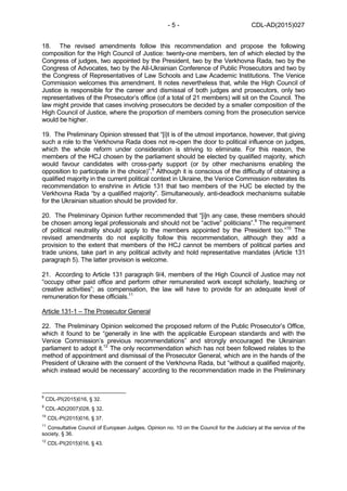 CDL-AD(2015)027- 5 -
18. The revised amendments follow this recommendation and propose the following
composition for the High Council of Justice: twenty-one members, ten of which elected by the
Congress of judges, two appointed by the President, two by the Verkhovna Rada, two by the
Congress of Advocates, two by the All-Ukrainian Conference of Public Prosecutors and two by
the Congress of Representatives of Law Schools and Law Academic Institutions. The Venice
Commission welcomes this amendment. It notes nevertheless that, while the High Council of
Justice is responsible for the career and dismissal of both judges and prosecutors, only two
representatives of the Prosecutor’s office (of a total of 21 members) will sit on the Council. The
law might provide that cases involving prosecutors be decided by a smaller composition of the
High Council of Justice, where the proportion of members coming from the prosecution service
would be higher.
19. The Preliminary Opinion stressed that “[i}t is of the utmost importance, however, that giving
such a role to the Verkhovna Rada does not re-open the door to political influence on judges,
which the whole reform under consideration is striving to eliminate. For this reason, the
members of the HCJ chosen by the parliament should be elected by qualified majority, which
would favour candidates with cross-party support (or by other mechanisms enabling the
opposition to participate in the choice)”.8
Although it is conscious of the difficulty of obtaining a
qualified majority in the current political context in Ukraine, the Venice Commission reiterates its
recommendation to enshrine in Article 131 that two members of the HJC be elected by the
Verkhovna Rada “by a qualified majority”. Simultaneously, anti-deadlock mechanisms suitable
for the Ukrainian situation should be provided for.
20. The Preliminary Opinion further recommended that “[i]n any case, these members should
be chosen among legal professionals and should not be “active” politicians”.9
The requirement
of political neutrality should apply to the members appointed by the President too.”10
The
revised amendments do not explicitly follow this recommendation, although they add a
provision to the extent that members of the HCJ cannot be members of political parties and
trade unions, take part in any political activity and hold representative mandates (Article 131
paragraph 5). The latter provision is welcome.
21. According to Article 131 paragraph 9/4, members of the High Council of Justice may not
“occupy other paid office and perform other remunerated work except scholarly, teaching or
creative activities”; as compensation, the law will have to provide for an adequate level of
remuneration for these officials.11
Article 131-1 – The Prosecutor General
22. The Preliminary Opinion welcomed the proposed reform of the Public Prosecutor’s Office,
which it found to be “generally in line with the applicable European standards and with the
Venice Commission’s previous recommendations” and strongly encouraged the Ukrainian
parliament to adopt it.12
The only recommendation which has not been followed relates to the
method of appointment and dismissal of the Prosecutor General, which are in the hands of the
President of Ukraine with the consent of the Verkhovna Rada, but “without a qualified majority,
which instead would be necessary” according to the recommendation made in the Preliminary
8
CDL-PI(2015)016, § 32.
9
CDL-AD(2007)028, § 32.
10
CDL-PI(2015)016, § 37.
11
Consultative Council of European Judges, Opinion no. 10 on the Council for the Judiciary at the service of the
society, § 36.
12
CDL-PI(2015)016, § 43.
 