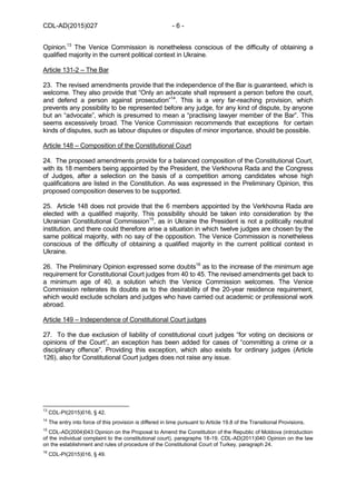 CDL-AD(2015)027 - 6 -
Opinion.13
The Venice Commission is nonetheless conscious of the difficulty of obtaining a
qualified majority in the current political context in Ukraine.
Article 131-2 – The Bar
23. The revised amendments provide that the independence of the Bar is guaranteed, which is
welcome. They also provide that “Only an advocate shall represent a person before the court,
and defend a person against prosecution”14
. This is a very far-reaching provision, which
prevents any possibility to be represented before any judge, for any kind of dispute, by anyone
but an “advocate”, which is presumed to mean a “practising lawyer member of the Bar”. This
seems excessively broad. The Venice Commission recommends that exceptions for certain
kinds of disputes, such as labour disputes or disputes of minor importance, should be possible.
Article 148 – Composition of the Constitutional Court
24. The proposed amendments provide for a balanced composition of the Constitutional Court,
with its 18 members being appointed by the President, the Verkhovna Rada and the Congress
of Judges, after a selection on the basis of a competition among candidates whose high
qualifications are listed in the Constitution. As was expressed in the Preliminary Opinion, this
proposed composition deserves to be supported.
25. Article 148 does not provide that the 6 members appointed by the Verkhovna Rada are
elected with a qualified majority. This possibility should be taken into consideration by the
Ukrainian Constitutional Commission15
, as in Ukraine the President is not a politically neutral
institution, and there could therefore arise a situation in which twelve judges are chosen by the
same political majority, with no say of the opposition. The Venice Commission is nonetheless
conscious of the difficulty of obtaining a qualified majority in the current political context in
Ukraine.
26. The Preliminary Opinion expressed some doubts16
as to the increase of the minimum age
requirement for Constitutional Court judges from 40 to 45. The revised amendments get back to
a minimum age of 40, a solution which the Venice Commission welcomes. The Venice
Commission reiterates its doubts as to the desirability of the 20-year residence requirement,
which would exclude scholars and judges who have carried out academic or professional work
abroad.
Article 149 – Independence of Constitutional Court judges
27. To the due exclusion of liability of constitutional court judges “for voting on decisions or
opinions of the Court”, an exception has been added for cases of “committing a crime or a
disciplinary offence”. Providing this exception, which also exists for ordinary judges (Article
126), also for Constitutional Court judges does not raise any issue.
13
CDL-PI(2015)016, § 42.
14
The entry into force of this provision is differed in time pursuant to Article 19.8 of the Transitional Provisions.
15
CDL-AD(2004)043 Opinion on the Proposal to Amend the Constitution of the Republic of Moldova (introduction
of the individual complaint to the constitutional court), paragraphs 18-19. CDL-AD(2011)040 Opinion on the law
on the establishment and rules of procedure of the Constitutional Court of Turkey, paragraph 24.
16
CDL-PI(2015)016, § 49.
 