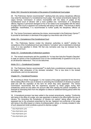 CDL-AD(2015)027- 7 -
Article 149-1 Grounds for termination of the powers of Constitutional Court judges
28. The Preliminary Opinion recommended17
clarifying that only serious disciplinary offences
may entail the dismissal of a Constitutional Court judge. The revised amendments replace the
vague formula “commission of actions incompatible with the status of judges of the
Constitutional Court of Ukraine” with a more qualified one: “commission of a disciplinary
offence, flagrant or permanent disregard of his or her duties to be incompatible with the status
of judge of the Court or apparent non-conformity with being in the office”. This formula is clearly
preferable; nevertheless, it is recommended to further qualify the disciplinary offence as
“serious”.
29. The Venice Commission welcomes the choice, recommended in the Preliminary Opinion18
,
to provide for termination or dismissal of the judges by a two-thirds vote of the Court.
Article 150 – Competence of the Constitutional Court
30. The Preliminary Opinion invited the Ukrainian authorities to clarify19
whether the
competence of the Constitutional Court was limited to “normative” acts or extended to individual
ones. It is now specified in Article 150 that only normative acts may be reviewed by the
Constitutional Court.
Article 151 - Constitutionality of referendum questions
31. The revised amendments add the possibility for “no less than forty-five People’s Deputies”
to seek an opinion of the Constitutional Court on the constitutionality of questions to be put to
an all-Ukrainian referendum. This is to be welcomed.
Article 151-1 – Constitutional Complaint
32. The Preliminary Opinion recommended20
to clarify that a constitutional complaint may only
be lodged “after exhaustion of the domestic remedies”. This is now done in the revised
amendments, and is to be welcomed.
Chapter XV – Transitional Provisions
33. According to Article 19 paragraph 1.2, the “powers of the judges appointed for the first time
before taking effect of the Law of Ukraine on amending the Constitution of Ukraine (on justice)”
shall end with the expiration of the term for which they were appointed”. The Venice
Commission recommends that the experience acquired by these judges during their
probationary period be duly taken into account after their passing the judicial competition, for
example by exempting them from the obligation to follow an additional training period within the
next few years.
34. A transitional provision has been added in the revised amendments, reading: “Conformity
with being in the office of a judge, who was appointed or elected to the office before the Law of
Ukraine “On Amending the Constitution of Ukraine (on justice)” taking effect, should be
assessed due to the procedure prescribed by the law. Apparent non-conformity of the judge
with being in the office based on criteria of professionalism, ethics, or honesty revealed in view
of such assessment shall constitute a ground to dismiss a judge.”
17
CDL-PI(2015)016, § 46.
18
CDL-PI(2015)016, § 46.
19
CDL-PI(2015)016, § 47.
20
CDL-PI(2015)016, § 52.
 
