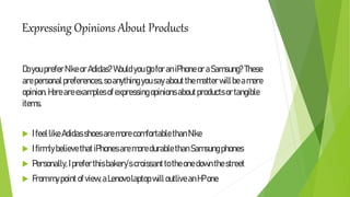 Expressing Opinions About Products
DoyoupreferNikeorAdidas?WouldyougoforaniPhoneoraSamsung?These
arepersonalpreferences,soanything yousayabout thematterwillbeamere
opinion.Hereareexamplesofexpressingopinionsabout productsortangible
items.
 IfeellikeAdidasshoesaremorecomfortablethan Nike
 Ifirmlybelievethat iPhonesaremoredurablethanSamsungphones
 Personally,Ipreferthisbakery’scroissanttotheonedownthestreet
 Frommypointofview,aLenovolaptop willoutliveanHPone
 