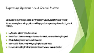 Expressing Opinions About General Matters
Doyoupreferswimminginapoolorintheocean?Wouldyougofishingorhiking?
Hereareexamplesofusingopinionmarkingsignalsinexpressingviewsaboutgeneral
matters.
 Myfavoriteoutdooractivityishiking
 I’mconfidentthatswimmingintheoceanismorefunthanswimminginapool
 Ithinkthatdogsaremorefriendlythancats
 It’smybeliefthatrunningeverydayimprovesyourmood
 Inmyopinion,ridingthetrainiseasierthandrivingtoyourdestination
 