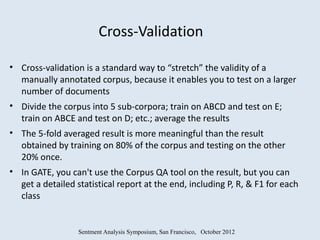Cross-Validation

• Cross-validation is a standard way to “stretch” the validity of a
  manually annotated corpus, because it enables you to test on a larger
  number of documents
• Divide the corpus into 5 sub-corpora; train on ABCD and test on E;
  train on ABCE and test on D; etc.; average the results
• The 5-fold averaged result is more meaningful than the result
  obtained by training on 80% of the corpus and testing on the other
  20% once.
• In GATE, you can't use the Corpus QA tool on the result, but you can
  get a detailed statistical report at the end, including P, R, & F1 for each
  class


                  Sentment Analysis Symposium, San Francisco, October 2012
 