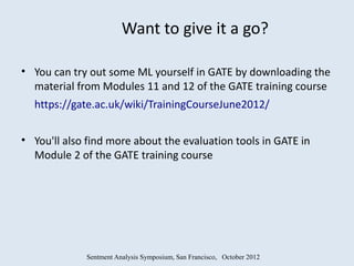 Want to give it a go?

• You can try out some ML yourself in GATE by downloading the
  material from Modules 11 and 12 of the GATE training course
  https://gate.ac.uk/wiki/TrainingCourseJune2012/


• You'll also find more about the evaluation tools in GATE in
  Module 2 of the GATE training course




             Sentment Analysis Symposium, San Francisco, October 2012
 