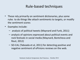 Rule-based techniques

• These rely primarily on sentiment dictionaries, plus some
  rules to do things like attach sentiments to targets, or modify
  the sentiment scores
• Examples include:
   – analysis of political tweets (Maynard and Funk, 2011)
   – analysis of opinions expressed about political events and
     rock festivals in social media (Maynard, Bontcheva and
     Rout, 2012)
   – SO-CAL (Taboada et al, 2011) for detecting positive and
     negative sentiment of ePinions reviews on the web.


             Sentment Analysis Symposium, San Francisco, October 2012
 