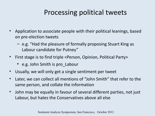 Processing political tweets

• Application to associate people with their political leanings, based
  on pre-election tweets
   – e.g. “Had the pleasure of formally proposing Stuart King as
     Labour candidate for Putney”
• First stage is to find triple <Person, Opinion, Political Party>
    ●
        e.g. John Smith is pro_Labour
• Usually, we will only get a single sentiment per tweet
• Later, we can collect all mentions of “John Smith” that refer to the
  same person, and collate the information
• John may be equally in favour of several different parties, not just
  Labour, but hates the Conservatives above all else

                Sentment Analysis Symposium, San Francisco, October 2012
 
