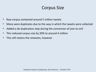 Corpus Size

• Raw corpus contained around 5 million tweets
• Many were duplicates due to the way in which the tweets were collected
• Added a de-duplication step during the conversion of json to xml
• This reduced corpus size by 20% to around 4 million
• This still retains the retweets, however




                 Sentment Analysis Symposium, San Francisco, October 2012
 