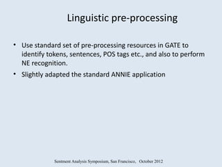 Linguistic pre-processing

• Use standard set of pre-processing resources in GATE to
  identify tokens, sentences, POS tags etc., and also to perform
  NE recognition.
• Slightly adapted the standard ANNIE application




             Sentment Analysis Symposium, San Francisco, October 2012
 