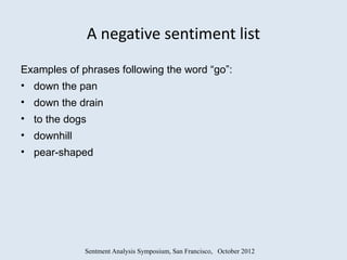 A negative sentiment list
Examples of phrases following the word “go”:
• down the pan
• down the drain
• to the dogs
• downhill
• pear-shaped




             Sentment Analysis Symposium, San Francisco, October 2012
 