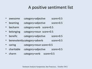 A positive sentiment list

• awesome       category=adjective                 score=0.5
• beaming       category=adjective                 score=0.5
• becharm       category=verb score=0.5
• belonging     category=noun score=0.5
• benefic       category=adjective                 score=0.5
• benevolentlycategory=adverb                      score=0.5
• caring        category=noun score=0.5
• charitable    category=adjective                 score=0.5
• charm         category=verb            score=0.5



               Sentment Analysis Symposium, San Francisco, October 2012
 