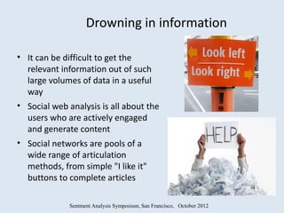 Drowning in information

• It can be difficult to get the
  relevant information out of such
  large volumes of data in a useful
  way
• Social web analysis is all about the
  users who are actively engaged
  and generate content
• Social networks are pools of a
  wide range of articulation
  methods, from simple "I like it"
  buttons to complete articles

              Sentment Analysis Symposium, San Francisco, October 2012
 