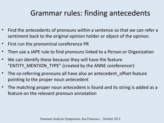 Grammar rules: finding antecedents
• Find the antecedents of pronouns within a sentence so that we can refer a
  sentiment back to the original opinion holder or object of the opinion.
• First run the pronominal coreference PR
• Then use a JAPE rule to find pronouns linked to a Person or Organization
• We can identify these because they will have the feature
  “ENTITY_MENTION_TYPE” (created by the ANNE coreferencer)
• The co-referring pronouns all have also an antecedent_offset feature
  pointing to the proper noun antecedent
• The matching proper noun antecedent is found and its string is added as a
  feature on the relevant pronoun annotation



                  Sentment Analysis Symposium, San Francisco, October 2012
 