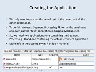 Creating the Application

• We only want to process the actual text of the tweet, not all the
  other information
• To do this, we use a Segment Processing PR to run the sentiment
  app over just the "text" annotation in Original Markups set.
• So, we need two applications: one containing the Segment
  Processing PR and one containing the actual sentiment application
• More info in the accompanying hands-on material




               Sentment Analysis Symposium, San Francisco, October 2012
 