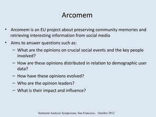 Arcomem
• Arcomem is an EU project about preserving community memories and
  retrieving interesting information from social media
• Aims to answer questions such as:
   – What are the opinions on crucial social events and the key people
     involved?
   – How are these opinions distributed in relation to demographic user
     data?
   – How have these opinions evolved?
   – Who are the opinion leaders?
   – What is their impact and influence?



                Sentment Analysis Symposium, San Francisco, October 2012
 