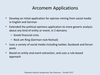 Arcomem Applications
• Develop an initial application for opinion mining from social media
  in English and German
• Extended the political opinions application to more generic analysis
  about any kind of entity or event, in 2 domains
   – Greek financial crisis
    – Rock am Ring (German rock festival)
• Uses a variety of social media including twitter, facebook and forum
  posts
• Based on entity and event extraction, and uses a rule-based
  approach




               Sentment Analysis Symposium, San Francisco, October 2012
 
