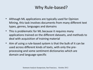 Why Rule-based?

• Although ML applications are typically used for Opinion
  Mining, this task involves documents from many different text
  types, genres, languages and domains
• This is problematic for ML because it requires many
  applications trained on the different datasets, and methods to
  deal with acquisition of training material
• Aim of using a rule-based system is that the bulk of it can be
  used across different kinds of texts, with only the pre-
  processing and some sentiment dictionaries which are
  domain and language-specific



             Sentment Analysis Symposium, San Francisco, October 2012
 