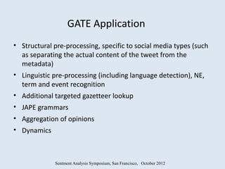 GATE Application
• Structural pre-processing, specific to social media types (such
  as separating the actual content of the tweet from the
  metadata)
• Linguistic pre-processing (including language detection), NE,
  term and event recognition
• Additional targeted gazetteer lookup
• JAPE grammars
• Aggregation of opinions
• Dynamics



             Sentment Analysis Symposium, San Francisco, October 2012
 