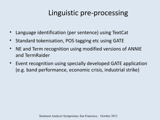 Linguistic pre-processing

• Language identification (per sentence) using TextCat
• Standard tokenisation, POS tagging etc using GATE
• NE and Term recognition using modified versions of ANNIE
  and TermRaider
• Event recognition using specially developed GATE application
  (e.g. band performance, economic crisis, industrial strike)




             Sentment Analysis Symposium, San Francisco, October 2012
 