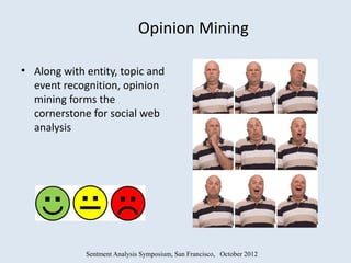 Opinion Mining

• Along with entity, topic and
  event recognition, opinion
  mining forms the
  cornerstone for social web
  analysis




             Sentment Analysis Symposium, San Francisco, October 2012
 
