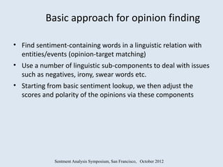 Basic approach for opinion finding

• Find sentiment-containing words in a linguistic relation with
  entities/events (opinion-target matching)
• Use a number of linguistic sub-components to deal with issues
  such as negatives, irony, swear words etc.
• Starting from basic sentiment lookup, we then adjust the
  scores and polarity of the opinions via these components




             Sentment Analysis Symposium, San Francisco, October 2012
 