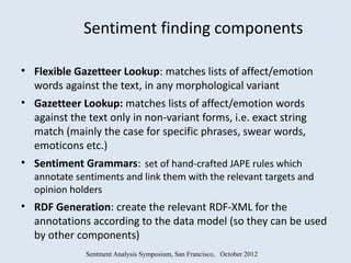 Sentiment finding components

• Flexible Gazetteer Lookup: matches lists of affect/emotion
  words against the text, in any morphological variant
• Gazetteer Lookup: matches lists of affect/emotion words
  against the text only in non-variant forms, i.e. exact string
  match (mainly the case for specific phrases, swear words,
  emoticons etc.)
• Sentiment Grammars: set of hand-crafted JAPE rules which
  annotate sentiments and link them with the relevant targets and
  opinion holders
• RDF Generation: create the relevant RDF-XML for the
  annotations according to the data model (so they can be used
  by other components)
              Sentment Analysis Symposium, San Francisco, October 2012
 
