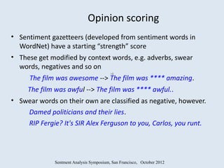 Opinion scoring
• Sentiment gazetteers (developed from sentiment words in
  WordNet) have a starting “strength” score
• These get modified by context words, e.g. adverbs, swear
  words, negatives and so on
                                          :-)
      The film was awesome --> The film was **** amazing.
     The film was awful --> The film was **** awful..
• Swear words on their own are classified as negative, however.
    Damed politicians and their lies.
    RIP Fergie? It's SIR Alex Ferguson to you, Carlos, you runt.




              Sentment Analysis Symposium, San Francisco, October 2012
 