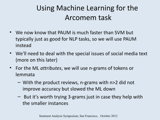 Using Machine Learning for the
                   Arcomem task
• We now know that PAUM is much faster than SVM but
  typically just as good for NLP tasks, so we will use PAUM
  instead
• We'll need to deal with the special issues of social media text
  (more on this later)
• For the ML attributes, we will use n-grams of tokens or
  lemmata
   – With the product reviews, n-grams with n>2 did not
      improve accuracy but slowed the ML down
   – But it's worth trying 3-grams just in case they help with
      the smaller instances

             Sentment Analysis Symposium, San Francisco, October 2012
 