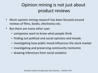 Opinion mining is not just about
                   product reviews
• Much opinion mining research has been focused around
  reviews of films, books, electronics etc.
• But there are many other uses
   – companies want to know what people think
   – finding out political and social opinions and moods
   – investigating how public mood influences the stock market
   – investigating and preserving community memories
   – drawing inferences from social analytics




             Sentment Analysis Symposium, San Francisco, October 2012
 