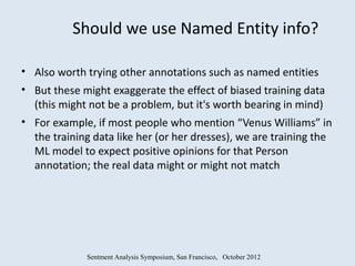 Should we use Named Entity info?

• Also worth trying other annotations such as named entities
• But these might exaggerate the effect of biased training data
  (this might not be a problem, but it's worth bearing in mind)
• For example, if most people who mention “Venus Williams” in
  the training data like her (or her dresses), we are training the
  ML model to expect positive opinions for that Person
  annotation; the real data might or might not match




             Sentment Analysis Symposium, San Francisco, October 2012
 