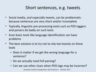 Short sentences, e.g. tweets
• Social media, and especially tweets, can be problematic
  because sentences are very short and/or incomplete
• Typically, linguistic pre-processing tools such as POS taggers
  and parsers do badly on such texts
• Even basic tools like language identification can have
  problems
• The best solution is to try not to rely too heavily on these
  tools
   – Does it matter if we get the wrong language for a
     sentence?
   – Do we actually need full parsing?
   – Can we use other clues when POS tags may be incorrect?
              Sentment Analysis Symposium, San Francisco, October 2012
 