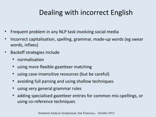 Dealing with incorrect English

• Frequent problem in any NLP task involving social media
• Incorrect capitalisation, spelling, grammar, made-up words (eg swear
  words, infixes)
• Backoff strategies include
   ●
       normalisation
   ●
       using more flexible gazetteer matching
   ●
       using case-insensitive resources (but be careful)
   ●
       avoiding full parsing and using shallow techniques
   ●
       using very general grammar rules
   ●
       adding specialised gazetteer entries for common mis-spellings, or
       using co-reference techniques

                  Sentment Analysis Symposium, San Francisco, October 2012
 