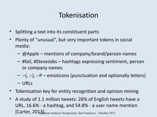 Tokenisation
• Splitting a text into its constituent parts
• Plenty of “unusual”, but very important tokens in social
  media:
   – @Apple – mentions of company/brand/person names
   – #fail, #SteveJobs – hashtags expressing sentiment, person
     or company names
   – :-(, :-), :-P – emoticons (punctuation and optionally letters)
   – URLs
• Tokenisation key for entity recognition and opinion mining
• A study of 1.1 million tweets: 26% of English tweets have a
  URL, 16.6% - a hashtag, and 54.8% - a user name mention
  [Carter, 2013]. Analysis Symposium, San Francisco, October 2012
             Sentment
 