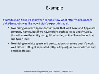 Example

#WiredBizCon #nike vp said when @Apple saw what http://nikeplus.com
did, #SteveJobs was like wow I didn't expect this at all.
   ●
       Tokenising on white space doesn't work that well: Nike and Apple are
       company names, but if we have tokens such as #nike and @Apple,
       this will make the entity recognition harder, as it will need to look at
       sub-token level
   ●
       Tokenising on white space and punctuation characters doesn't work
       well either: URLs get separated (http, nikeplus), as are emoticons and
       email addresses




                  Sentment Analysis Symposium, San Francisco, October 2012
 