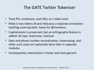 The GATE Twitter Tokeniser

• Treat RTs, emoticons, and URLs as 1 token each
• #nike is two tokens (# and nike) plus a separate annotation
  HashTag covering both. Same for @mentions
• Capitalisation is preserved, but an orthography feature is
  added: all caps, lowercase, mixCase
• Date and phone number normalisation, lowercasing, and
  other such cases are optionally done later in separate
  modules
• Consequently, tokenisation is faster and more generic



             Sentment Analysis Symposium, San Francisco, October 2012
 