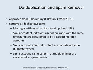 De-duplication and Spam Removal

• Approach from [Choudhury & Breslin, #MSM2011]:
• Remove as duplicates/spam:
   – Messages with only hashtags (and optional URL)
   – Similar content, different user names and with the same
     timestamp are considered to be a case of multiple
     accounts
   – Same account, identical content are considered to be
     duplicate tweets
   – Same account, same content at multiple times are
     considered as spam tweets


             Sentment Analysis Symposium, San Francisco, October 2012
 
