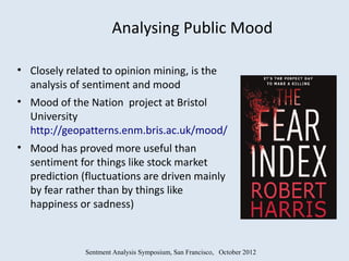 Analysing Public Mood

• Closely related to opinion mining, is the
  analysis of sentiment and mood
• Mood of the Nation project at Bristol
  University
  http://geopatterns.enm.bris.ac.uk/mood/
• Mood has proved more useful than
  sentiment for things like stock market
  prediction (fluctuations are driven mainly
  by fear rather than by things like
  happiness or sadness)



              Sentment Analysis Symposium, San Francisco, October 2012
 