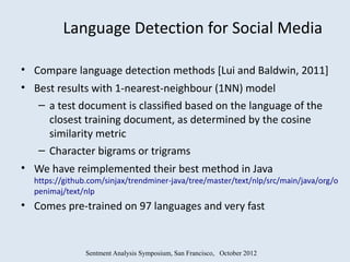 Language Detection for Social Media

• Compare language detection methods [Lui and Baldwin, 2011]
• Best results with 1-nearest-neighbour (1NN) model
   – a test document is classiﬁed based on the language of the
     closest training document, as determined by the cosine
     similarity metric
   – Character bigrams or trigrams
• We have reimplemented their best method in Java
  https://github.com/sinjax/trendminer-java/tree/master/text/nlp/src/main/java/org/o
  penimaj/text/nlp
• Comes pre-trained on 97 languages and very fast


               Sentment Analysis Symposium, San Francisco, October 2012
 