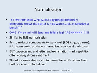 Normalisation
• “RT @Bthompson WRITEZ: @libbyabrego honored?!
  Everybody knows the libster is nice with it...lol...(thankkkks a
  bunch;))”
• OMG! I’m so guilty!!! Sprained biibii’s leg! ARGHHHHHH!!!!!!
• Similar to SMS normalisation
• For some later components to work well (POS tagger, parser),
  it is necessary to produce a normalised version of each token
• BUT uppercasing, and letter and exclamation mark repetition
  often convey strong sentiment
• Therefore some choose not to normalise, while others keep
  both versions of the tokens
              Sentment Analysis Symposium, San Francisco, October 2012
 