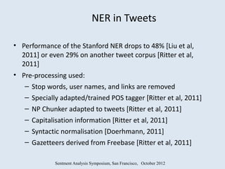 NER in Tweets

• Performance of the Stanford NER drops to 48% [Liu et al,
  2011] or even 29% on another tweet corpus [Ritter et al,
  2011]
• Pre-processing used:
   – Stop words, user names, and links are removed
   – Specially adapted/trained POS tagger [Ritter et al, 2011]
   – NP Chunker adapted to tweets [Ritter et al, 2011]
   – Capitalisation information [Ritter et al, 2011]
   – Syntactic normalisation [Doerhmann, 2011]
   – Gazetteers derived from Freebase [Ritter et al, 2011]

             Sentment Analysis Symposium, San Francisco, October 2012
 