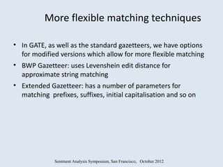 More flexible matching techniques

• In GATE, as well as the standard gazetteers, we have options
  for modified versions which allow for more flexible matching
• BWP Gazetteer: uses Levenshein edit distance for
  approximate string matching
• Extended Gazetteer: has a number of parameters for
  matching prefixes, suffixes, initial capitalisation and so on




             Sentment Analysis Symposium, San Francisco, October 2012
 