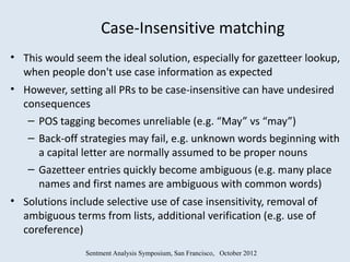 Case-Insensitive matching
• This would seem the ideal solution, especially for gazetteer lookup,
  when people don't use case information as expected
• However, setting all PRs to be case-insensitive can have undesired
  consequences
   – POS tagging becomes unreliable (e.g. “May” vs “may”)
   – Back-off strategies may fail, e.g. unknown words beginning with
     a capital letter are normally assumed to be proper nouns
   – Gazetteer entries quickly become ambiguous (e.g. many place
     names and first names are ambiguous with common words)
• Solutions include selective use of case insensitivity, removal of
  ambiguous terms from lists, additional verification (e.g. use of
  coreference)
               Sentment Analysis Symposium, San Francisco, October 2012
 