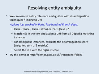 Resolving entity ambiguity
• We can resolve entity reference ambiguities with disambiguation
  techniques / linking to URI
   A plane just crashed in Paris. Two hundred French dead.
    – Paris (France), Paris (Hilton),or Paris (Texas)?
   – Match NEs in the text and assign a URI from all DBpedia matching
     instances
   – For ambiguous instances, calculate the disambiguation score
     (weighted sum of 3 metrics)
   – Select the URI with the highest score
• Try the demo at http://demos.gate.ac.uk/trendminer/obie/




              Sentment Analysis Symposium, San Francisco, October 2012
 