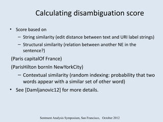 Calculating disambiguation score
• Score based on
   – String similarity (edit distance between text and URI label strings)
    – Structural similarity (relation between another NE in the
      sentence?)
(Paris capitalOf France)
 (ParisHilton bornIn NewYorkCity)
    – Contextual similarity (random indexing: probability that two
       words appear with a similar set of other word)
• See [Damljanovic12] for more details.




               Sentment Analysis Symposium, San Francisco, October 2012
 