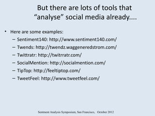 But there are lots of tools that
            “analyse” social media already....
• Here are some examples:
   – Sentiment140: http://www.sentiment140.com/
   – Twends: http://twendz.waggeneredstrom.com/
   – Twittratr: http://twitrratr.com/
   – SocialMention: http://socialmention.com/
   – TipTop: http://feeltiptop.com/
   – TweetFeel: http://www.tweetfeel.com/




              Sentment Analysis Symposium, San Francisco, October 2012
 