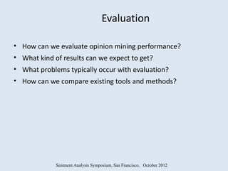 Evaluation

• How can we evaluate opinion mining performance?
• What kind of results can we expect to get?
• What problems typically occur with evaluation?
• How can we compare existing tools and methods?




            Sentment Analysis Symposium, San Francisco, October 2012
 