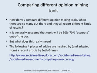 Comparing different opinion mining
                        tools
• How do you compare different opinion mining tools, when
  there are so many out there and they all report different kinds
  of results?
• It is generally accepted that tools will be 50%-70% “accurate”
  out-of-the box.
• But what does this really mean?
• The following 4 pieces of advice are inspired by (and adapted
  from) a recent article by Seth Grimes
  http://www.socialmediaexplorer.com/social-media-marketing
  /social-media-sentiment-competing-on-accuracy/


             Sentment Analysis Symposium, San Francisco, October 2012
 